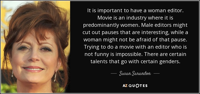 It is important to have a woman editor. Movie is an industry where it is predominantly women. Male editors might cut out pauses that are interesting, while a woman might not be afraid of that pause. Trying to do a movie with an editor who is not funny is impossible. There are certain talents that go with certain genders. - Susan Sarandon