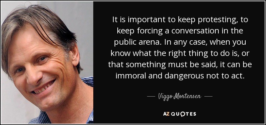 It is important to keep protesting, to keep forcing a conversation in the public arena. In any case, when you know what the right thing to do is, or that something must be said, it can be immoral and dangerous not to act. - Viggo Mortensen