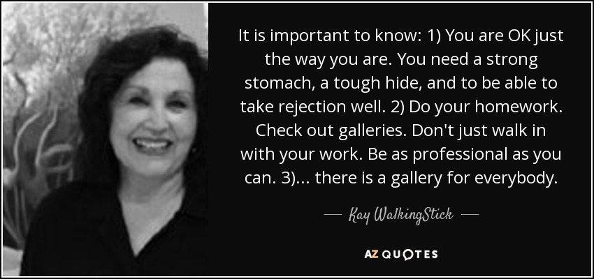 It is important to know: 1) You are OK just the way you are. You need a strong stomach, a tough hide, and to be able to take rejection well. 2) Do your homework. Check out galleries. Don't just walk in with your work. Be as professional as you can. 3)... there is a gallery for everybody. - Kay WalkingStick