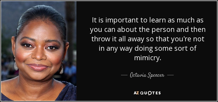 It is important to learn as much as you can about the person and then throw it all away so that you're not in any way doing some sort of mimicry. - Octavia Spencer