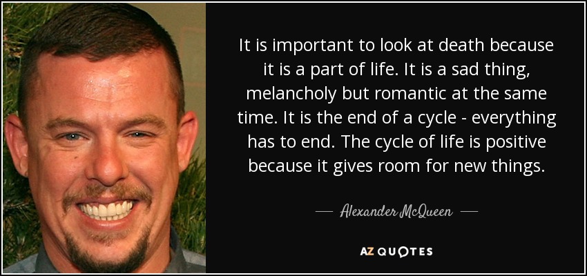 It is important to look at death because it is a part of life. It is a sad thing, melancholy but romantic at the same time. It is the end of a cycle - everything has to end. The cycle of life is positive because it gives room for new things. - Alexander McQueen