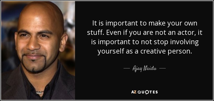 It is important to make your own stuff. Even if you are not an actor, it is important to not stop involving yourself as a creative person. - Ajay Naidu