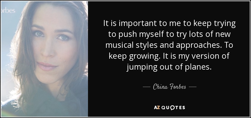 It is important to me to keep trying to push myself to try lots of new musical styles and approaches. To keep growing. It is my version of jumping out of planes. - China Forbes
