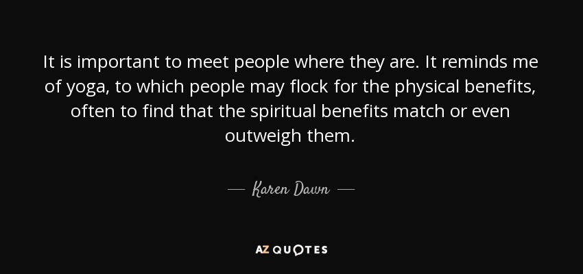 It is important to meet people where they are. It reminds me of yoga, to which people may flock for the physical benefits, often to find that the spiritual benefits match or even outweigh them. - Karen Dawn