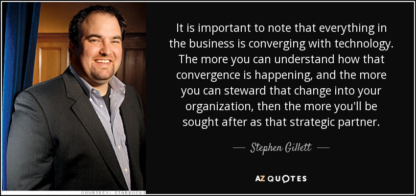 It is important to note that everything in the business is converging with technology. The more you can understand how that convergence is happening, and the more you can steward that change into your organization, then the more you'll be sought after as that strategic partner. - Stephen Gillett