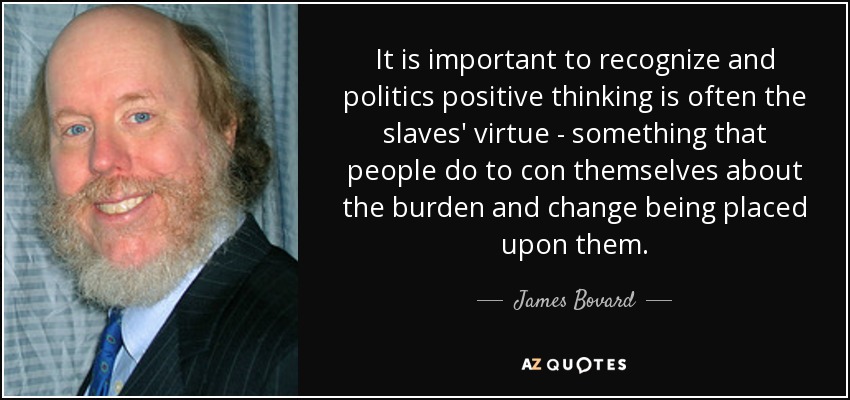It is important to recognize and politics positive thinking is often the slaves' virtue - something that people do to con themselves about the burden and change being placed upon them. - James Bovard