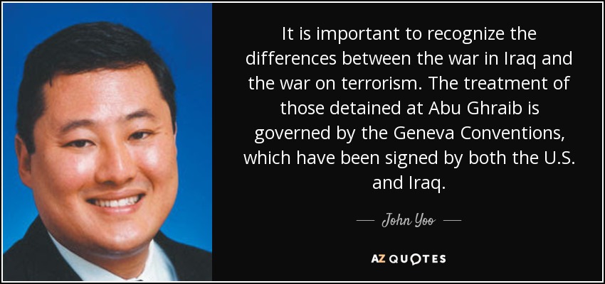 It is important to recognize the differences between the war in Iraq and the war on terrorism. The treatment of those detained at Abu Ghraib is governed by the Geneva Conventions, which have been signed by both the U.S. and Iraq. - John Yoo