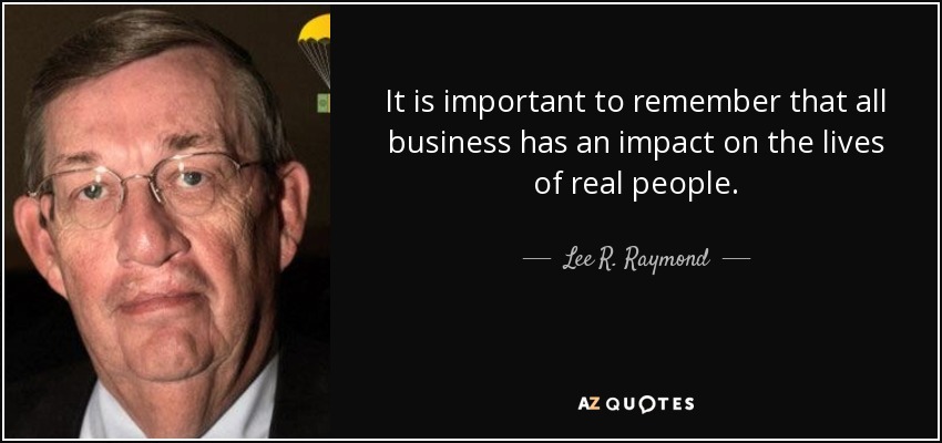 It is important to remember that all business has an impact on the lives of real people. - Lee R. Raymond
