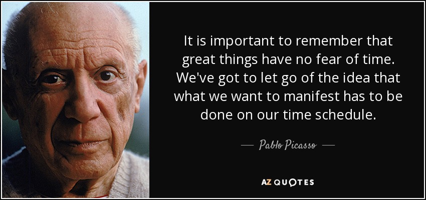 It is important to remember that great things have no fear of time. We've got to let go of the idea that what we want to manifest has to be done on our time schedule. - Pablo Picasso