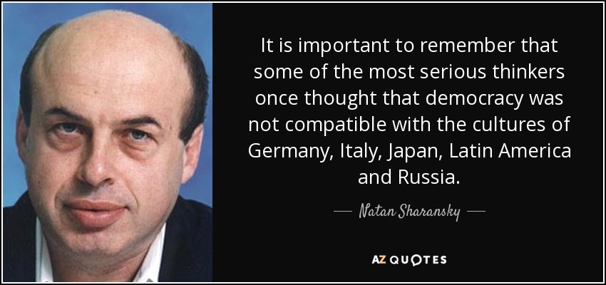 It is important to remember that some of the most serious thinkers once thought that democracy was not compatible with the cultures of Germany, Italy, Japan, Latin America and Russia. - Natan Sharansky