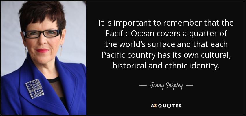 It is important to remember that the Pacific Ocean covers a quarter of the world's surface and that each Pacific country has its own cultural, historical and ethnic identity. - Jenny Shipley