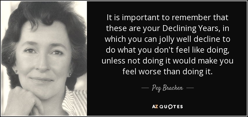 It is important to remember that these are your Declining Years, in which you can jolly well decline to do what you don't feel like doing, unless not doing it would make you feel worse than doing it. - Peg Bracken