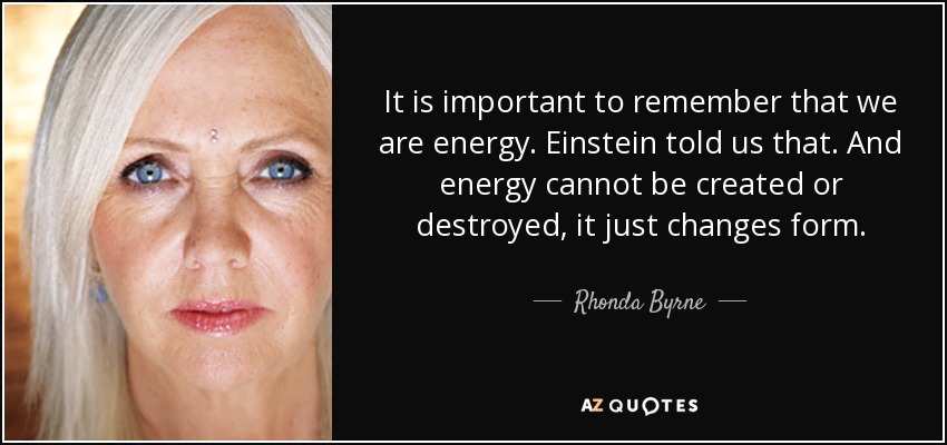 It is important to remember that we are energy. Einstein told us that. And energy cannot be created or destroyed, it just changes form. - Rhonda Byrne
