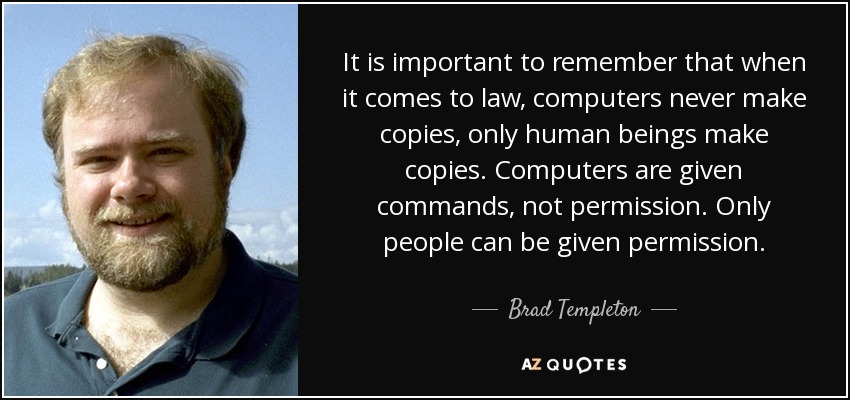 It is important to remember that when it comes to law, computers never make copies, only human beings make copies. Computers are given commands, not permission. Only people can be given permission. - Brad Templeton