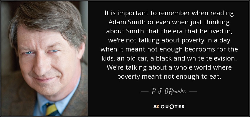 It is important to remember when reading Adam Smith or even when just thinking about Smith that the era that he lived in, we're not talking about poverty in a day when it meant not enough bedrooms for the kids, an old car, a black and white television. We're talking about a whole world where poverty meant not enough to eat. - P. J. O'Rourke