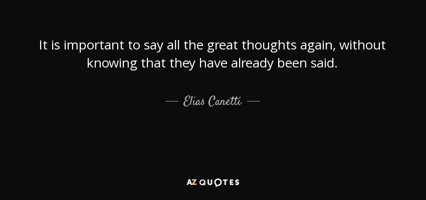 It is important to say all the great thoughts again, without knowing that they have already been said. - Elias Canetti