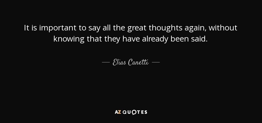 It is important to say all the great thoughts again, without knowing that they have already been said. - Elias Canetti