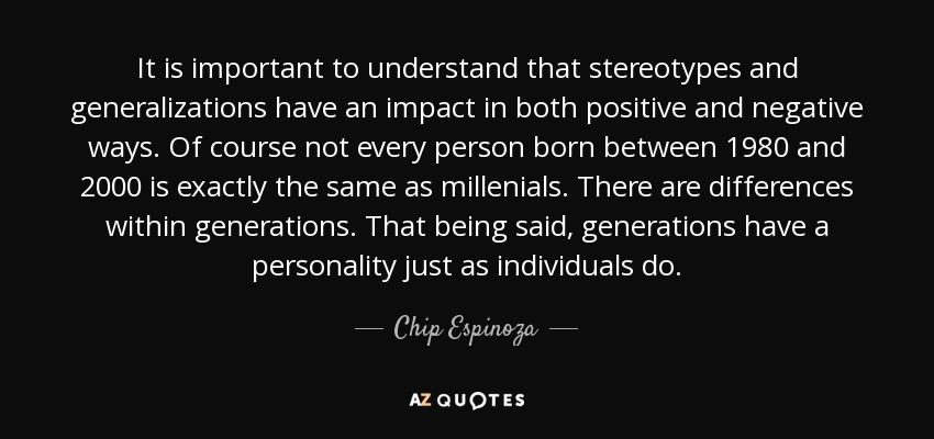 It is important to understand that stereotypes and generalizations have an impact in both positive and negative ways. Of course not every person born between 1980 and 2000 is exactly the same as millenials. There are differences within generations. That being said, generations have a personality just as individuals do. - Chip Espinoza