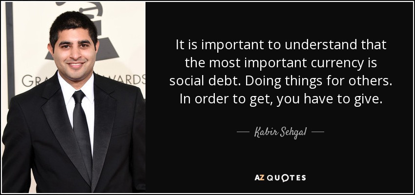 It is important to understand that the most important currency is social debt. Doing things for others. In order to get, you have to give. - Kabir Sehgal