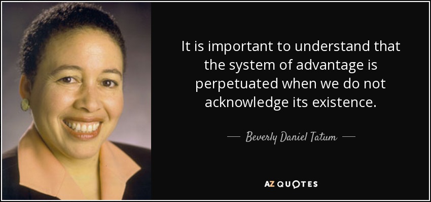 It is important to understand that the system of advantage is perpetuated when we do not acknowledge its existence. - Beverly Daniel Tatum