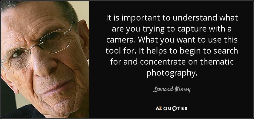 It is important to understand what are you trying to capture with a camera. What you want to use this tool for. It helps to begin to search for and concentrate on thematic photography. - Leonard Nimoy