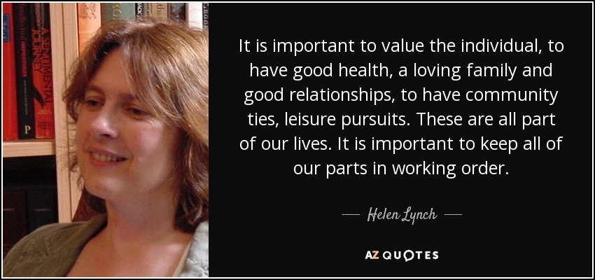 It is important to value the individual, to have good health, a loving family and good relationships, to have community ties, leisure pursuits. These are all part of our lives. It is important to keep all of our parts in working order. - Helen Lynch