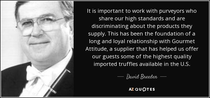 It is important to work with purveyors who share our high standards and are discriminating about the products they supply. This has been the foundation of a long and loyal relationship with Gourmet Attitude, a supplier that has helped us offer our guests some of the highest quality imported truffles available in the U.S. - David Breeden