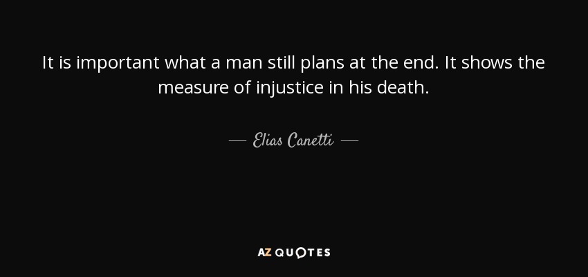 It is important what a man still plans at the end. It shows the measure of injustice in his death. - Elias Canetti