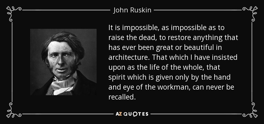 It is impossible, as impossible as to raise the dead, to restore anything that has ever been great or beautiful in architecture. That which I have insisted upon as the life of the whole, that spirit which is given only by the hand and eye of the workman, can never be recalled. - John Ruskin