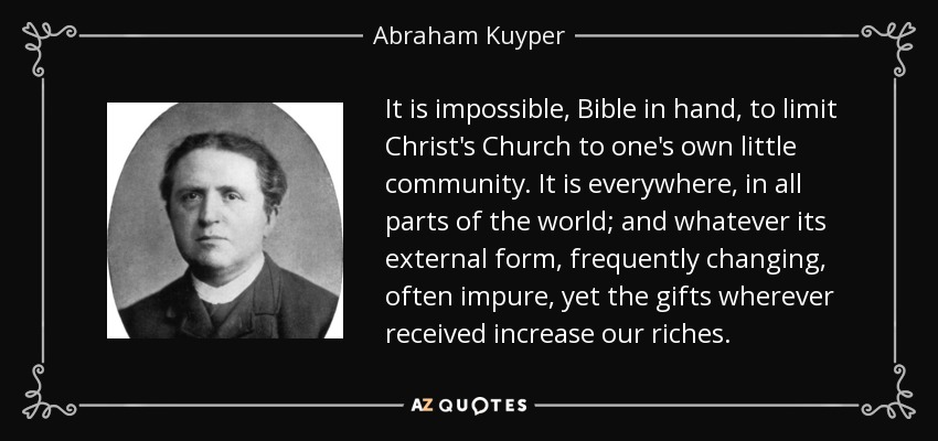 It is impossible, Bible in hand, to limit Christ's Church to one's own little community. It is everywhere, in all parts of the world; and whatever its external form, frequently changing, often impure, yet the gifts wherever received increase our riches. - Abraham Kuyper