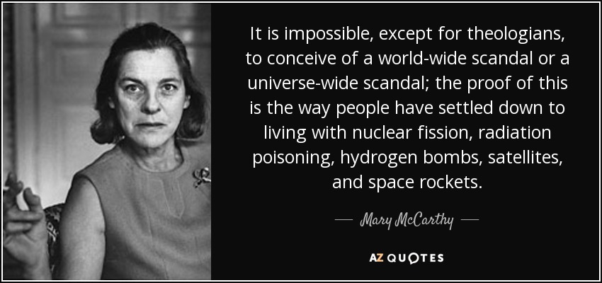 It is impossible, except for theologians, to conceive of a world-wide scandal or a universe-wide scandal; the proof of this is the way people have settled down to living with nuclear fission, radiation poisoning, hydrogen bombs, satellites, and space rockets. - Mary McCarthy