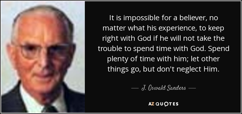 It is impossible for a believer, no matter what his experience, to keep right with God if he will not take the trouble to spend time with God. Spend plenty of time with him; let other things go, but don't neglect Him. - J. Oswald Sanders