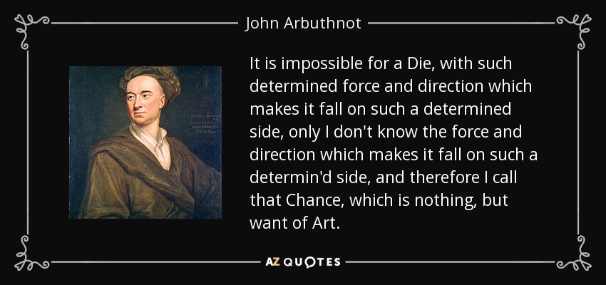 It is impossible for a Die, with such determined force and direction which makes it fall on such a determined side, only I don't know the force and direction which makes it fall on such a determin'd side, and therefore I call that Chance, which is nothing, but want of Art. - John Arbuthnot