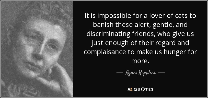 It is impossible for a lover of cats to banish these alert, gentle, and discriminating friends, who give us just enough of their regard and complaisance to make us hunger for more. - Agnes Repplier