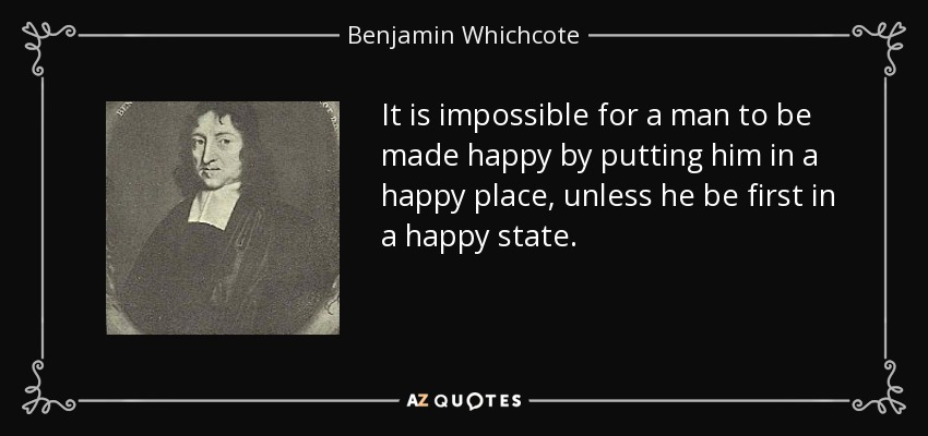 It is impossible for a man to be made happy by putting him in a happy place, unless he be first in a happy state. - Benjamin Whichcote