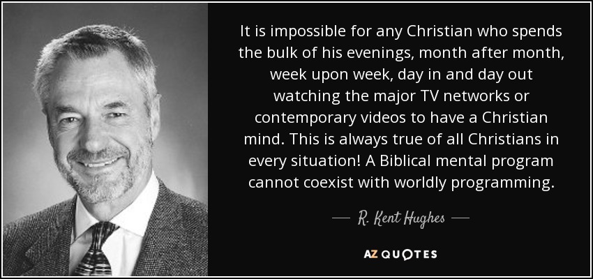 It is impossible for any Christian who spends the bulk of his evenings, month after month, week upon week, day in and day out watching the major TV networks or contemporary videos to have a Christian mind. This is always true of all Christians in every situation! A Biblical mental program cannot coexist with worldly programming. - R. Kent Hughes