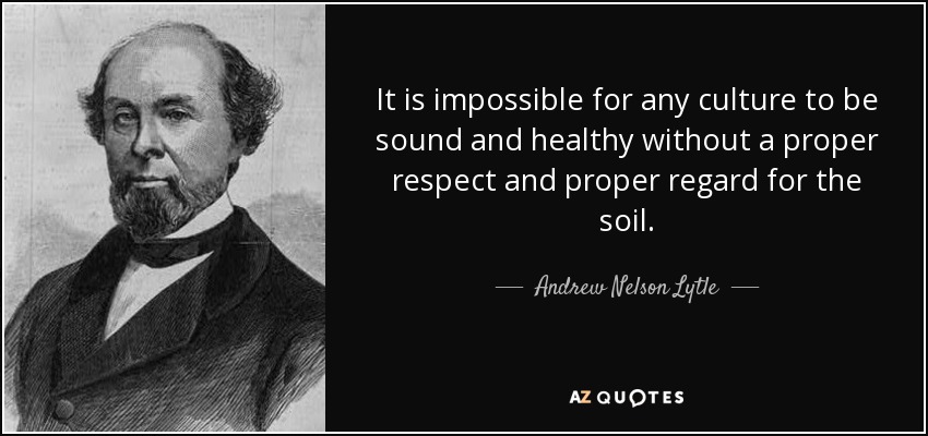 It is impossible for any culture to be sound and healthy without a proper respect and proper regard for the soil. - Andrew Nelson Lytle