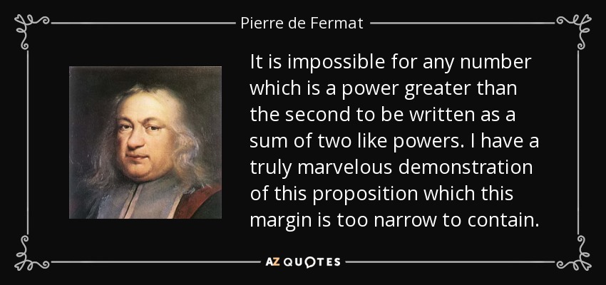 It is impossible for any number which is a power greater than the second to be written as a sum of two like powers. I have a truly marvelous demonstration of this proposition which this margin is too narrow to contain. - Pierre de Fermat