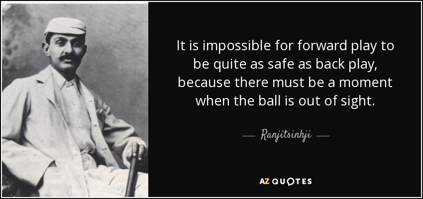 It is impossible for forward play to be quite as safe as back play, because there must be a moment when the ball is out of sight. - Ranjitsinhji