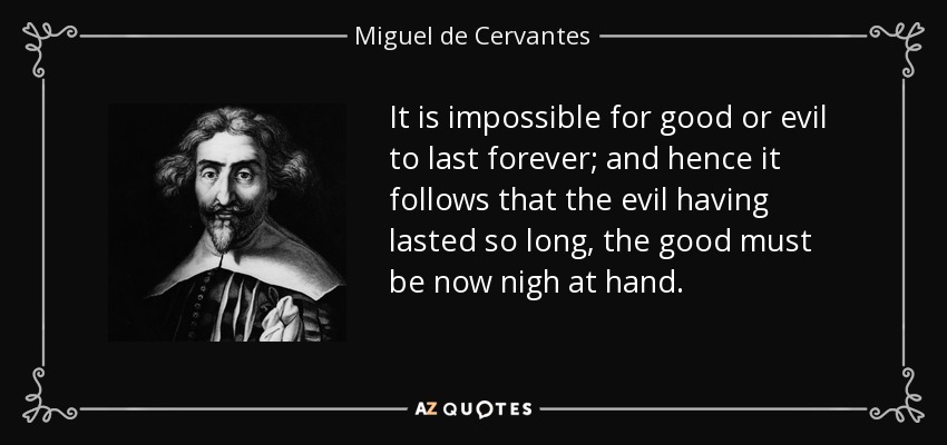 It is impossible for good or evil to last forever; and hence it follows that the evil having lasted so long, the good must be now nigh at hand. - Miguel de Cervantes