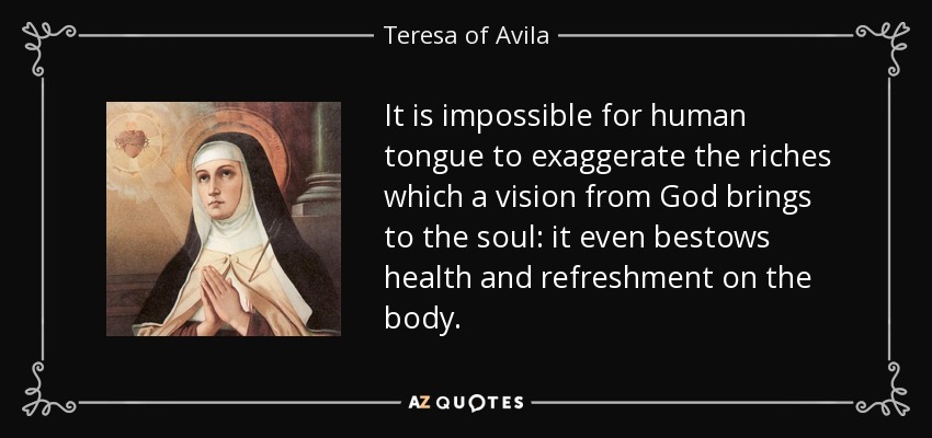 It is impossible for human tongue to exaggerate the riches which a vision from God brings to the soul: it even bestows health and refreshment on the body. - Teresa of Avila