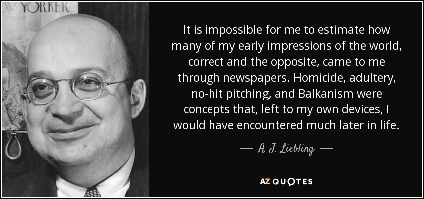 It is impossible for me to estimate how many of my early impressions of the world, correct and the opposite, came to me through newspapers. Homicide, adultery, no-hit pitching, and Balkanism were concepts that, left to my own devices, I would have encountered much later in life. - A. J. Liebling