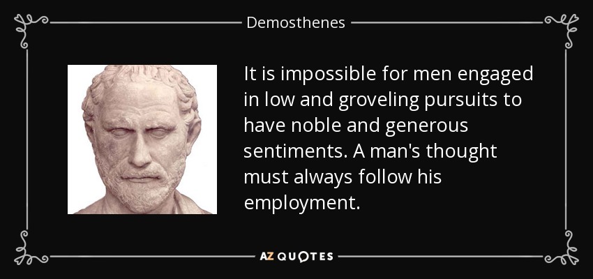 It is impossible for men engaged in low and groveling pursuits to have noble and generous sentiments. A man's thought must always follow his employment. - Demosthenes