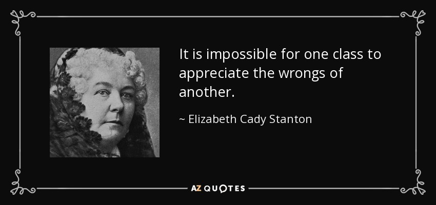 It is impossible for one class to appreciate the wrongs of another. - Elizabeth Cady Stanton