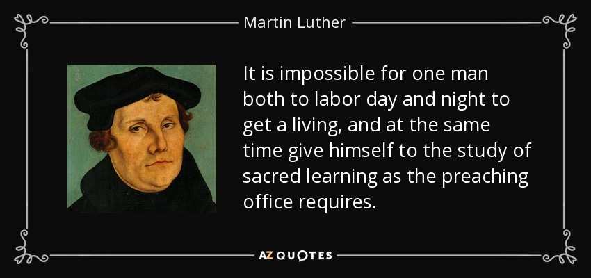 It is impossible for one man both to labor day and night to get a living, and at the same time give himself to the study of sacred learning as the preaching office requires. - Martin Luther