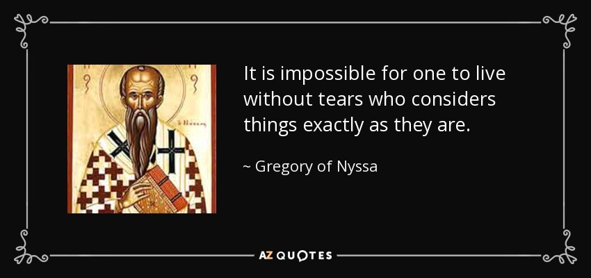 It is impossible for one to live without tears who considers things exactly as they are. - Gregory of Nyssa