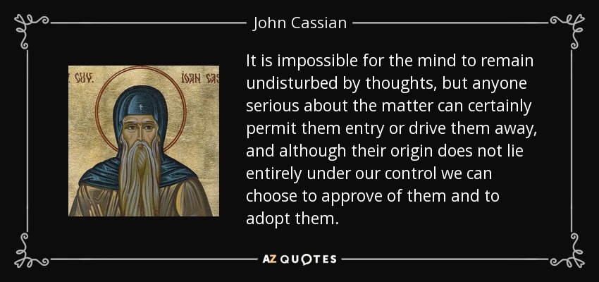 It is impossible for the mind to remain undisturbed by thoughts, but anyone serious about the matter can certainly permit them entry or drive them away, and although their origin does not lie entirely under our control we can choose to approve of them and to adopt them. - John Cassian