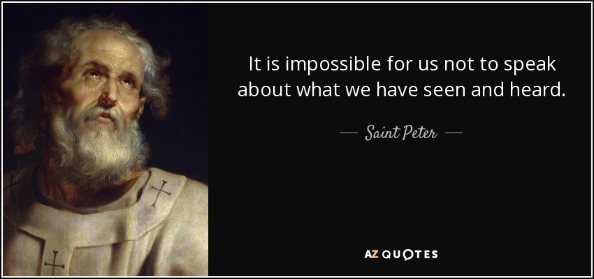 It is impossible for us not to speak about what we have seen and heard. - Saint Peter