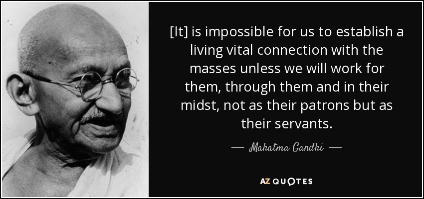 [It] is impossible for us to establish a living vital connection with the masses unless we will work for them, through them and in their midst, not as their patrons but as their servants. - Mahatma Gandhi