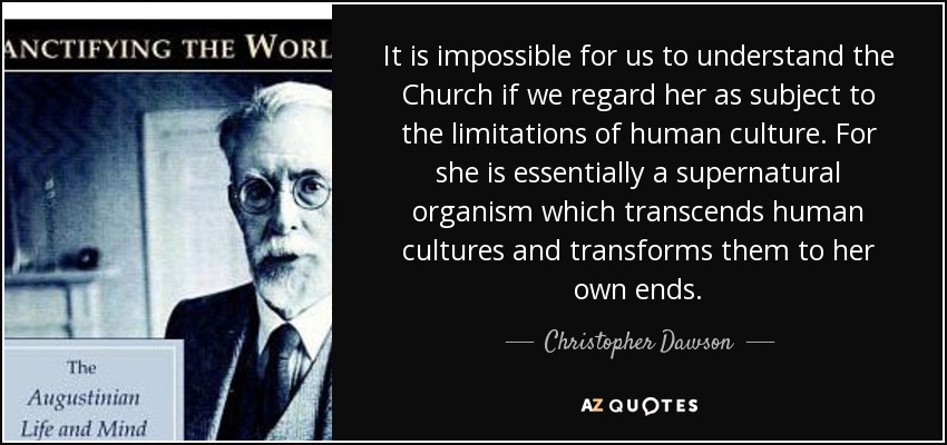 It is impossible for us to understand the Church if we regard her as subject to the limitations of human culture. For she is essentially a supernatural organism which transcends human cultures and transforms them to her own ends. - Christopher Dawson